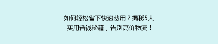 如何轻松省下快递费用？揭秘5大实用省钱秘籍，告别高价物流！