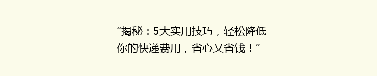 “揭秘：5大实用技巧，轻松降低你的快递费用，省心又省钱！”