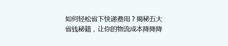如何轻松省下快递费用？揭秘五大省钱秘籍，让你的物流成本降降降！