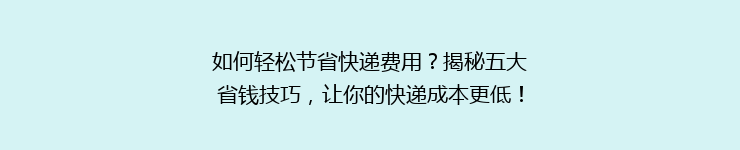 如何轻松节省快递费用？揭秘五大省钱技巧，让你的快递成本更低！