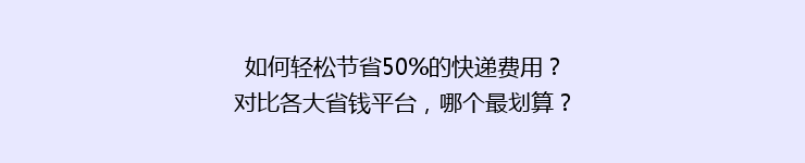 如何轻松节省50%的快递费用？对比各大省钱平台，哪个最划算？