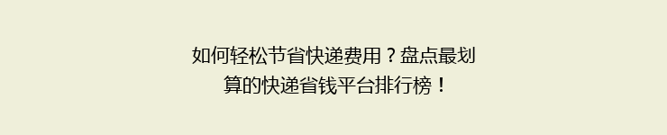 如何轻松节省快递费用？盘点最划算的快递省钱平台排行榜！