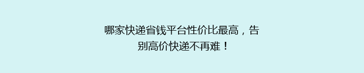 哪家快递省钱平台性价比最高，告别高价快递不再难！