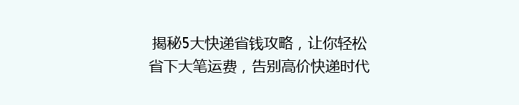 揭秘5大快递省钱攻略，让你轻松省下大笔运费，告别高价快递时代！