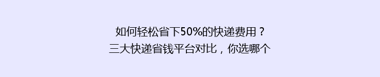 如何轻松省下50%的快递费用？三大快递省钱平台对比，你选哪个？
