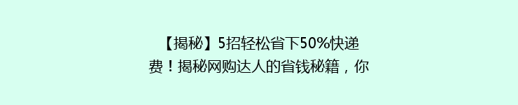 【揭秘】5招轻松省下50%快递费！揭秘网购达人的省钱秘籍，你get了吗？