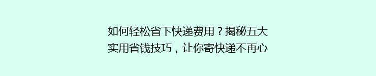 如何轻松省下快递费用？揭秘五大实用省钱技巧，让你寄快递不再心疼钱袋！
