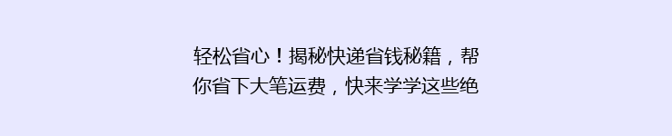 轻松省心!揭秘快递省钱秘籍,帮你省下大笔运费,快来学学这些绝招!