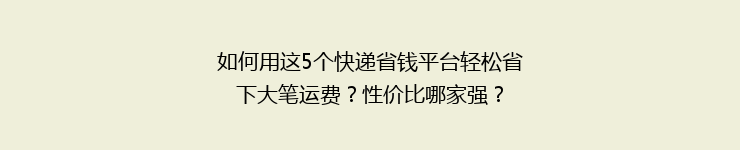 如何用这5个快递省钱平台轻松省下大笔运费？性价比哪家强？