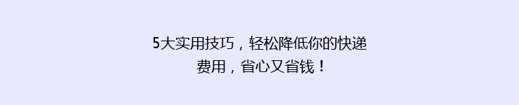 5大实用技巧，轻松降低你的快递费用，省心又省钱！