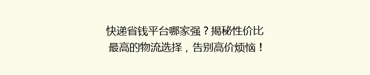 快递省钱平台哪家强？揭秘性价比最高的物流选择，告别高价烦恼！