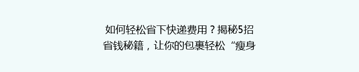 如何轻松省下快递费用？揭秘5招省钱秘籍，让你的包裹轻松“瘦身”一半！