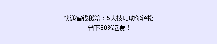 快递省钱秘籍：5大技巧助你轻松省下50%运费！