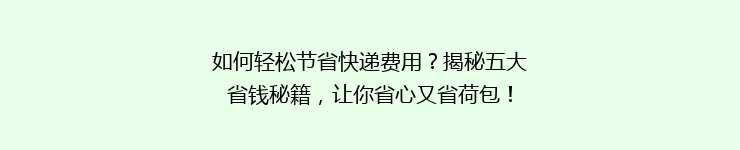 如何轻松节省快递费用？揭秘五大省钱秘籍，让你省心又省荷包！
