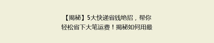 【揭秘】5大快递省钱绝招，帮你轻松省下大笔运费！揭秘如何用最少的钱寄快递？
