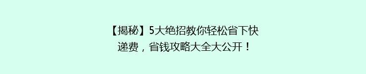 【揭秘】5大绝招教你轻松省下快递费，省钱攻略大全大公开！