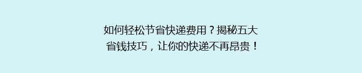 如何轻松节省快递费用？揭秘五大省钱技巧，让你的快递不再昂贵！