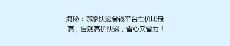 揭秘：哪家快递省钱平台性价比最高，告别高价快递，省心又省力！