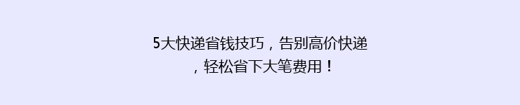 5大快递省钱技巧，告别高价快递，轻松省下大笔费用！