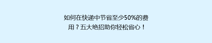 如何在快递中节省至少50%的费用？五大绝招助你轻松省心！