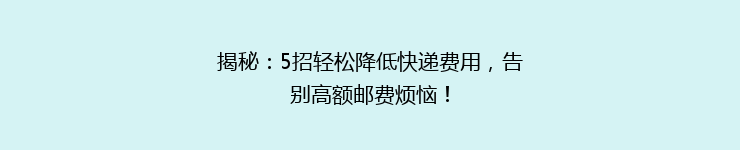 揭秘：5招轻松降低快递费用，告别高额邮费烦恼！