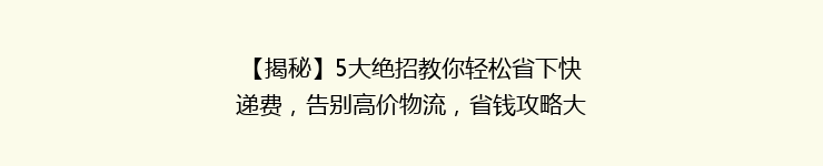 【揭秘】5大绝招教你轻松省下快递费，告别高价物流，省钱攻略大全大公开！