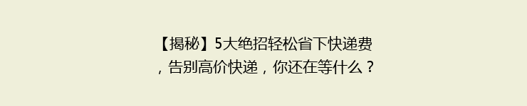 【揭秘】5大绝招轻松省下快递费，告别高价快递，你还在等什么？