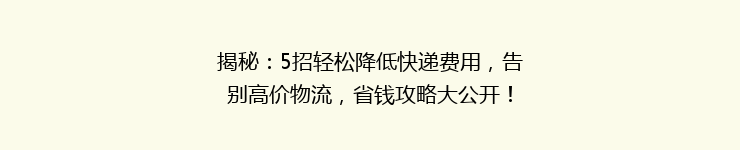 揭秘：5招轻松降低快递费用，告别高价物流，省钱攻略大公开！