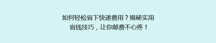 如何轻松省下快递费用？揭秘实用省钱技巧，让你邮费不心疼！