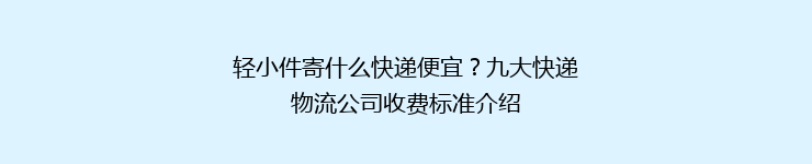 轻小件寄什么快递便宜？九大快递物流公司收费标准介绍