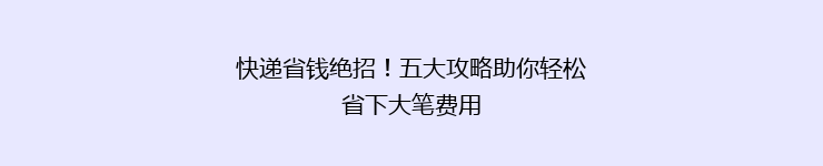 快递省钱绝招！五大攻略助你轻松省下大笔费用