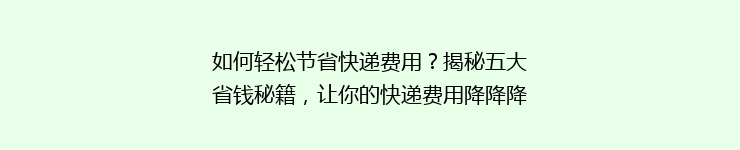 如何轻松节省快递费用？揭秘五大省钱秘籍，让你的快递费用降降降！