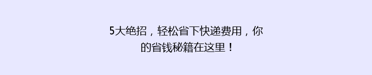 5大绝招，轻松省下快递费用，你的省钱秘籍在这里！