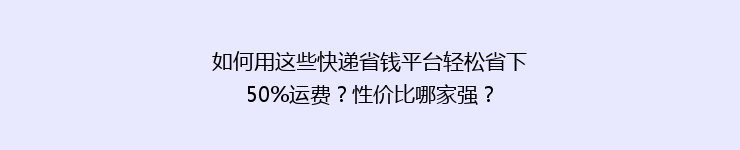 如何用这些快递省钱平台轻松省下50%运费？性价比哪家强？