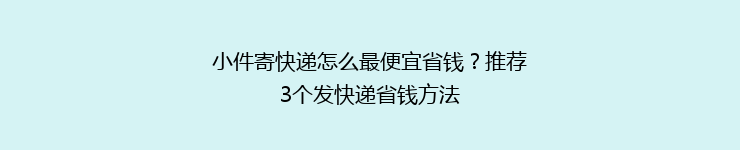 小件寄快递怎么最便宜省钱？推荐3个发快递省钱方法