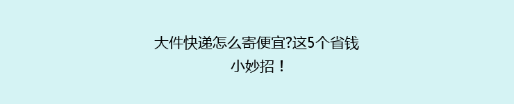 大件快递怎么寄便宜?这5个省钱小妙招！
